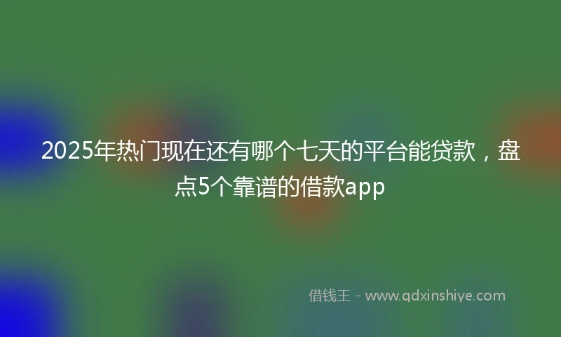 2025年热门现在还有哪个七天的平台能贷款，盘点5个靠谱的借款app