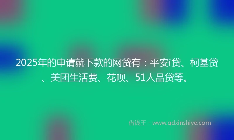 2025年的申请就下款的网贷有：平安i贷、柯基贷、美团生活费、花呗、51人品贷等。
