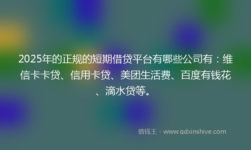 2025年的正规的短期借贷平台有哪些公司有：维信卡卡贷、信用卡贷、美团生活费、百度有钱花、滴水贷等。