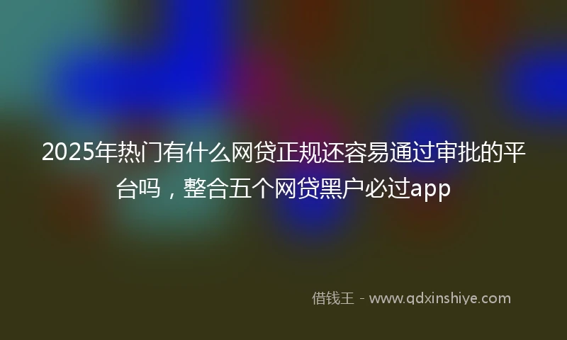 2025年热门有什么网贷正规还容易通过审批的平台吗，整合五个网贷黑户必过app