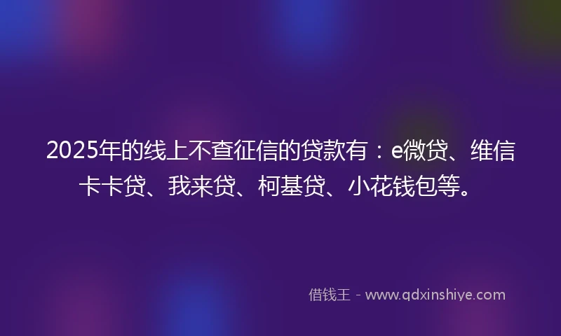 2025年的线上不查征信的贷款有：e微贷、维信卡卡贷、我来贷、柯基贷、小花钱包等。