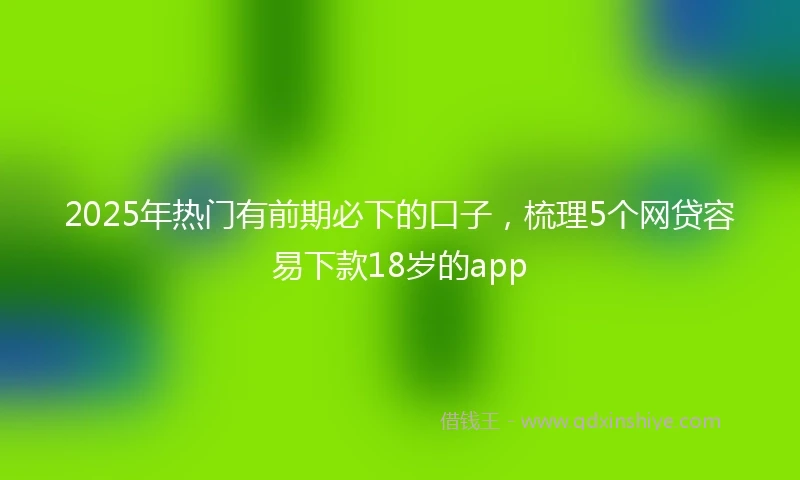 2025年热门有前期必下的口子，梳理5个网贷容易下款18岁的app