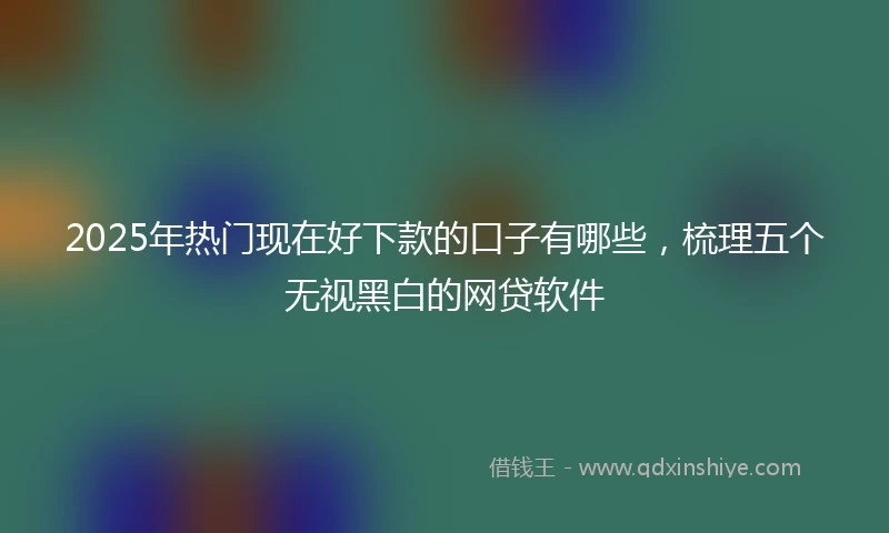 2025年热门现在好下款的口子有哪些，梳理五个无视黑白的网贷软件