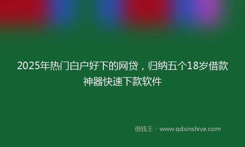 2025年热门白户好下的网贷，归纳五个18岁借款神器快速下款软件