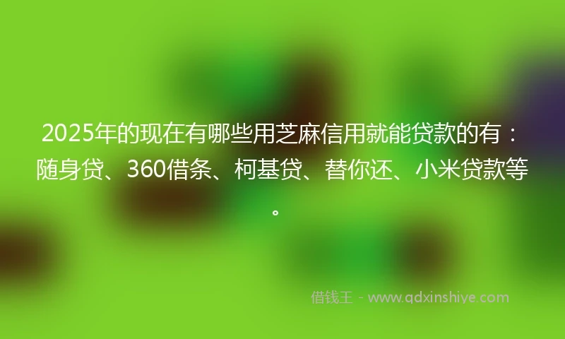 2025年的现在有哪些用芝麻信用就能贷款的有：随身贷、360借条、柯基贷、替你还、小米贷款等。