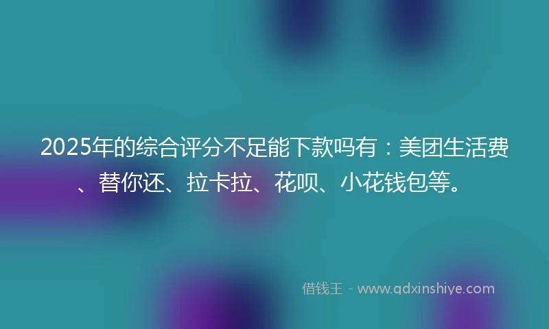 2025年的综合评分不足能下款吗有：美团生活费、替你还、拉卡拉、花呗、小花钱包等。