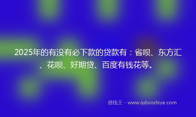 2025年的有没有必下款的贷款有：省呗、东方汇、花呗、好期贷、百度有钱花等。