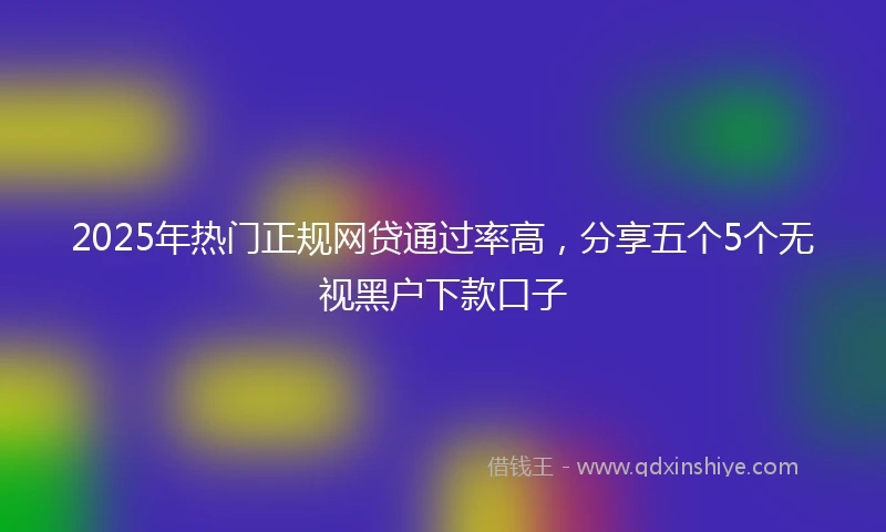 2025年热门正规网贷通过率高，分享五个5个无视黑户下款口子