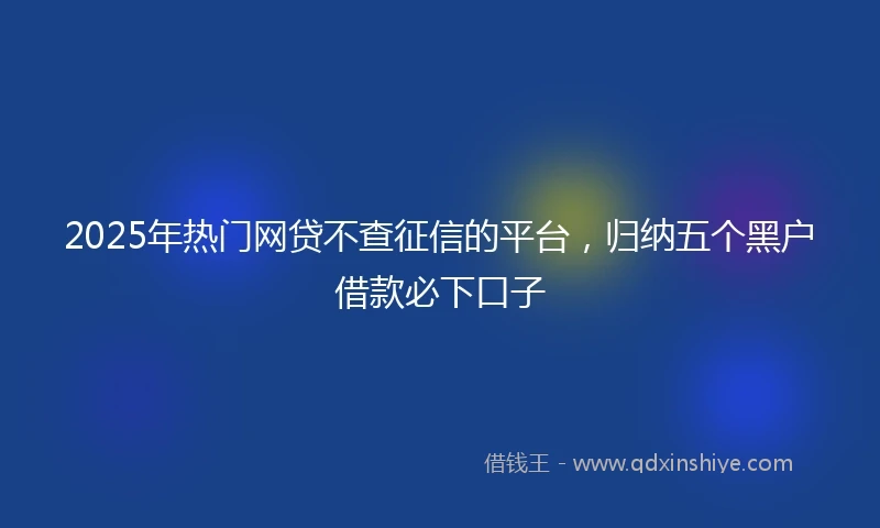 2025年热门网贷不查征信的平台，归纳五个黑户借款必下口子