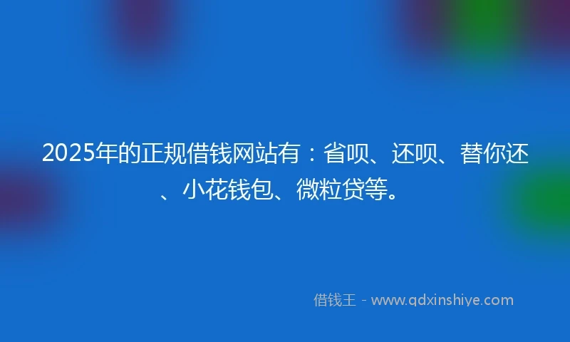 2025年的正规借钱网站有：省呗、还呗、替你还、小花钱包、微粒贷等。