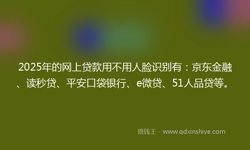 2025年的网上贷款用不用人脸识别有：京东金融、读秒贷、平安口袋银行、e微贷、51人品贷等。