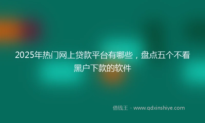 2025年热门网上贷款平台有哪些，盘点五个不看黑户下款的软件
