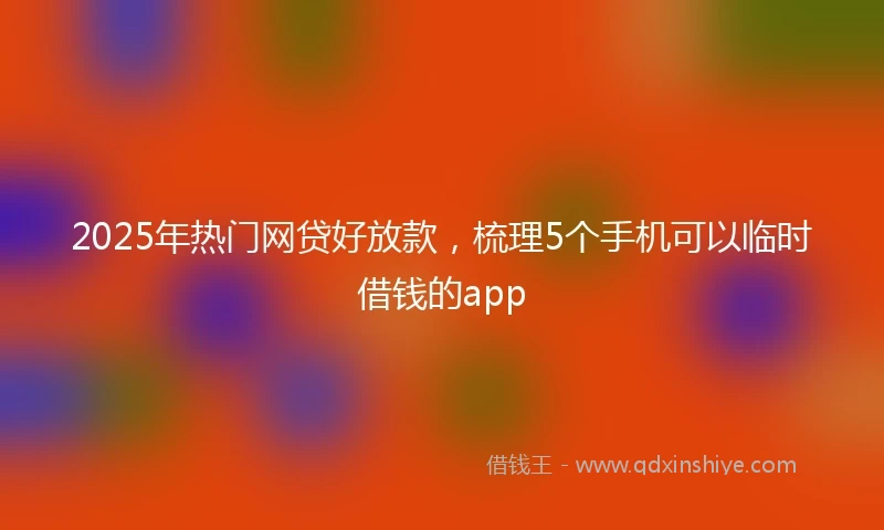 2025年热门网贷好放款，梳理5个手机可以临时借钱的app