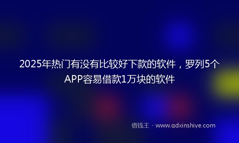 2025年热门有没有比较好下款的软件，罗列5个APP容易借款1万块的软件
