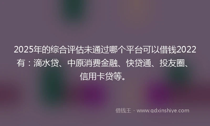 2025年的综合评估未通过哪个平台可以借钱2022有：滴水贷、中原消费金融、快贷通、投友圈、信用卡贷等。