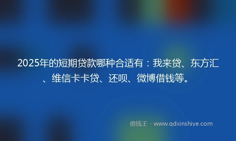 2025年的短期贷款哪种合适有：我来贷、东方汇、维信卡卡贷、还呗、微博借钱等。