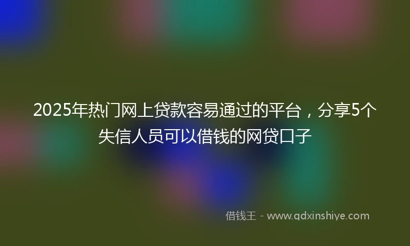 2025年热门网上贷款容易通过的平台，分享5个失信人员可以借钱的网贷口子