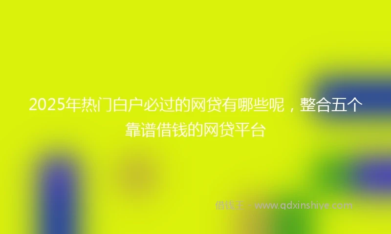 2025年热门白户必过的网贷有哪些呢，整合五个靠谱借钱的网贷平台