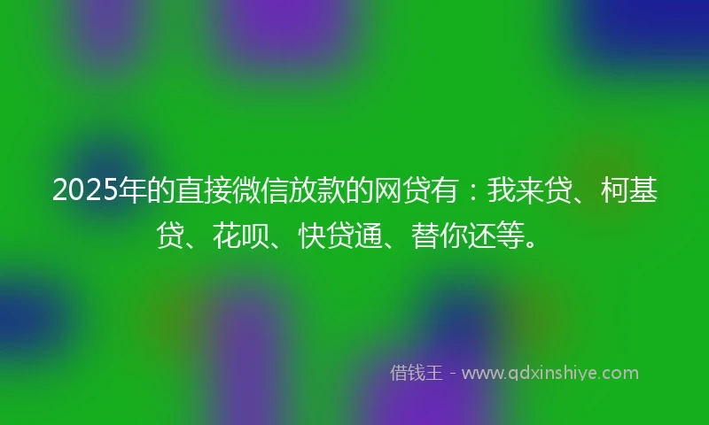 2025年的直接微信放款的网贷有：我来贷、柯基贷、花呗、快贷通、替你还等。