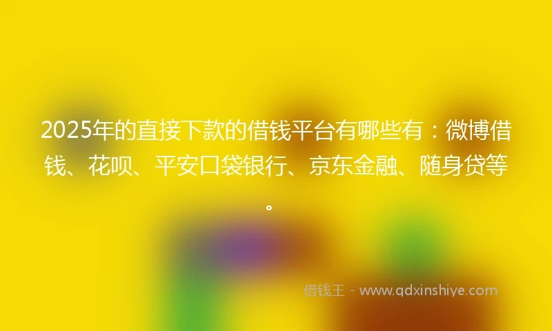 2025年的直接下款的借钱平台有哪些有：微博借钱、花呗、平安口袋银行、京东金融、随身贷等。
