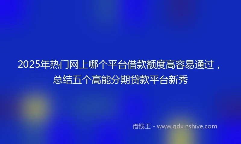 2025年热门网上哪个平台借款额度高容易通过，总结五个高能分期贷款平台新秀