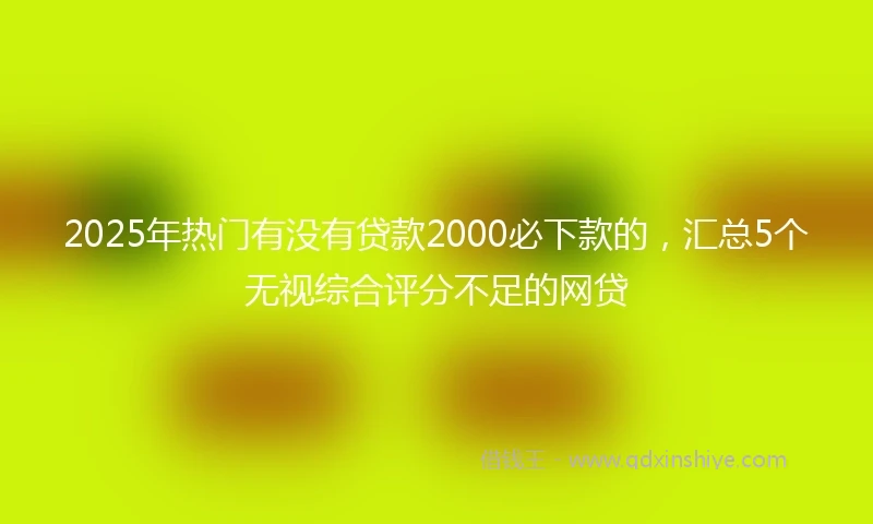 2025年热门有没有贷款2000必下款的，汇总5个无视综合评分不足的网贷