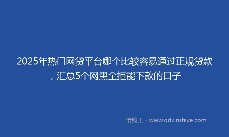 2025年热门网贷平台哪个比较容易通过正规贷款，汇总5个网黑全拒能下款的口子