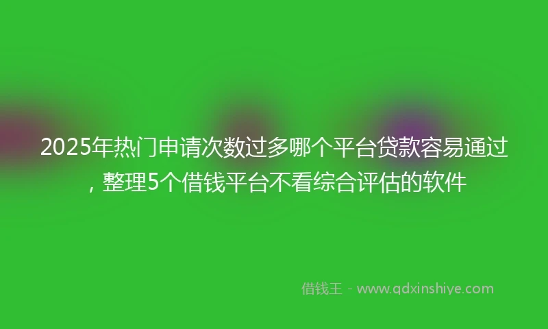 2025年热门申请次数过多哪个平台贷款容易通过，整理5个借钱平台不看综合评估的软件