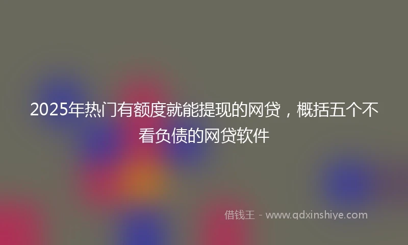 2025年热门有额度就能提现的网贷，概括五个不看负债的网贷软件