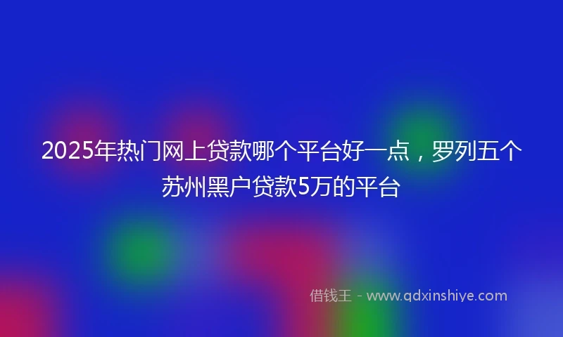 2025年热门网上贷款哪个平台好一点,罗列五个苏州黑户贷款5万的平台