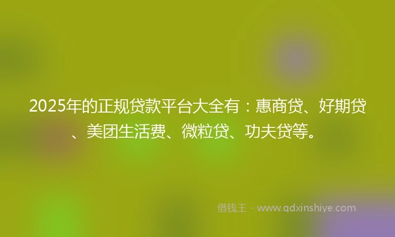 2025年的正规贷款平台大全有：惠商贷、好期贷、美团生活费、微粒贷、功夫贷等。