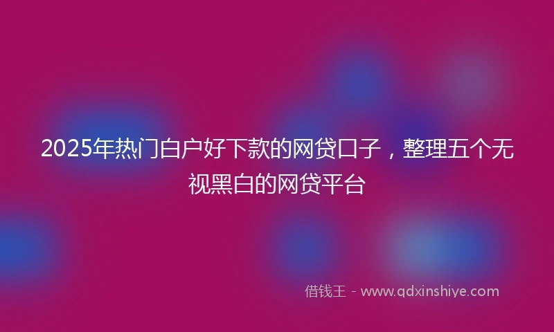 2025年热门白户好下款的网贷口子，整理五个无视黑白的网贷平台