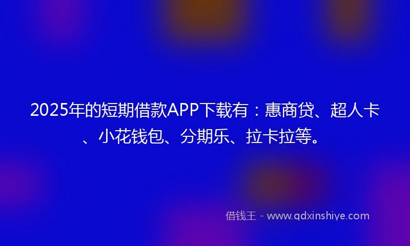 2025年的短期借款APP下载有：惠商贷、超人卡、小花钱包、分期乐、拉卡拉等。