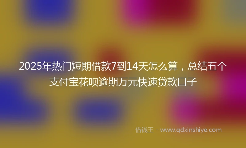 2025年热门短期借款7到14天怎么算，总结五个支付宝花呗逾期万元快速贷款口子