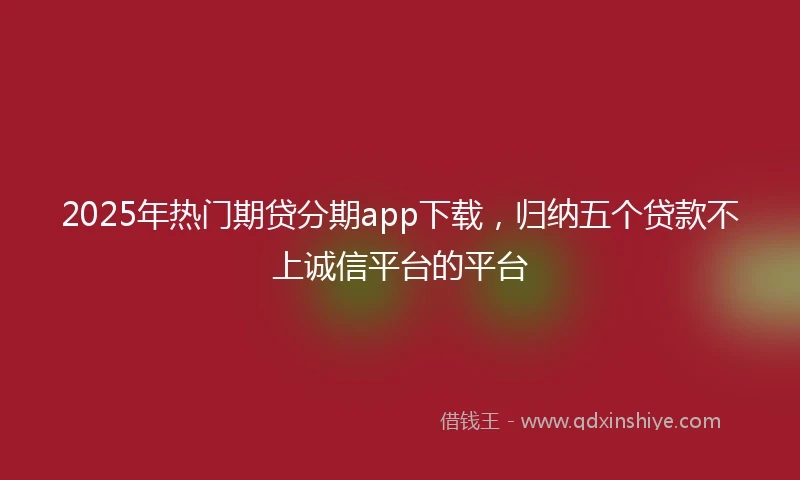 2025年热门期贷分期app下载，归纳五个贷款不上诚信平台的平台
