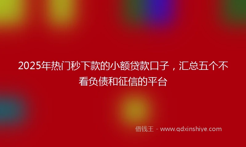 2025年热门秒下款的小额贷款口子，汇总五个不看负债和征信的平台