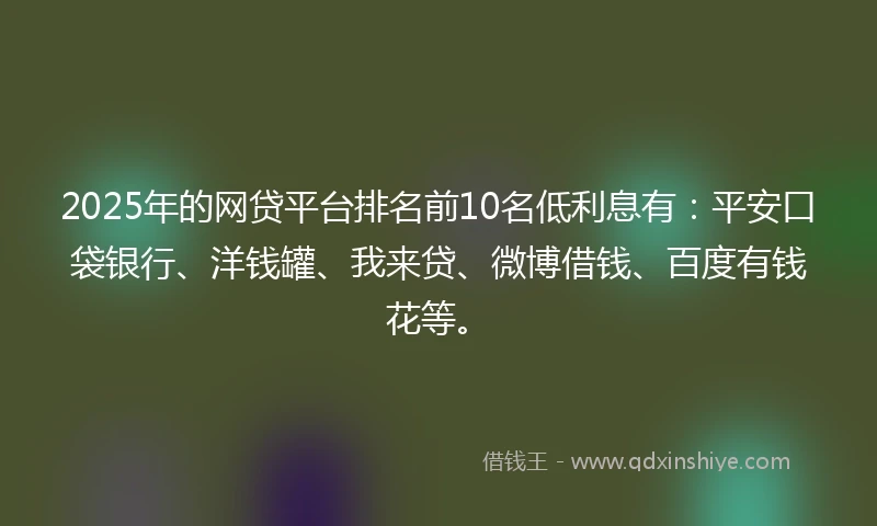 2025年的网贷平台排名前10名低利息有：平安口袋银行、洋钱罐、我来贷、微博借钱、百度有钱花等。
