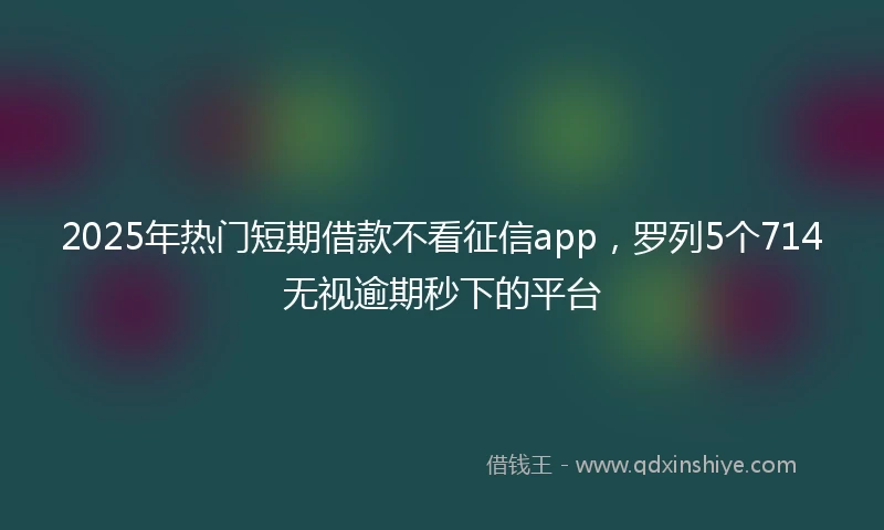 2025年热门短期借款不看征信app，罗列5个714无视逾期秒下的平台