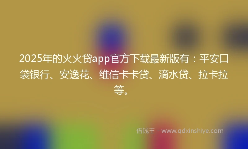 2025年的火火贷app官方下载最新版有：平安口袋银行、安逸花、维信卡卡贷、滴水贷、拉卡拉等。