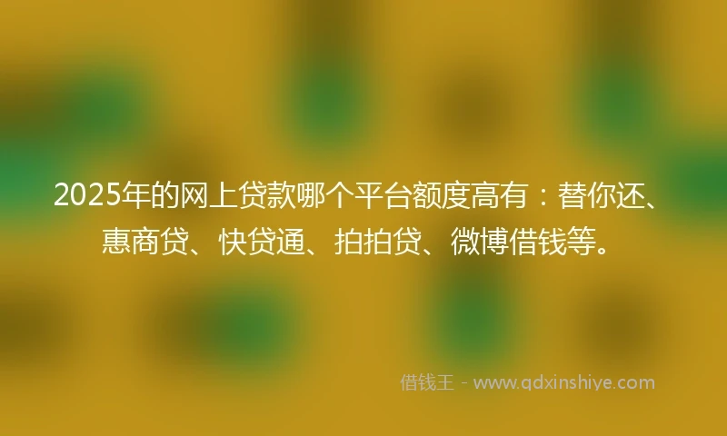 2025年的网上贷款哪个平台额度高有：替你还、惠商贷、快贷通、拍拍贷、微博借钱等。