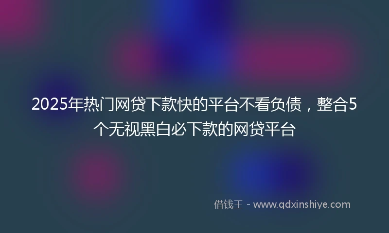 2025年热门网贷下款快的平台不看负债，整合5个无视黑白必下款的网贷平台