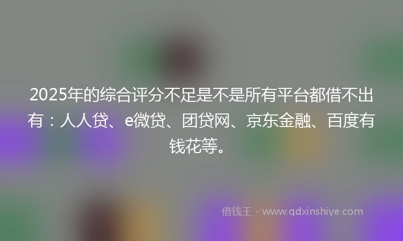2025年的综合评分不足是不是所有平台都借不出有：人人贷、e微贷、团贷网、京东金融、百度有钱花等。