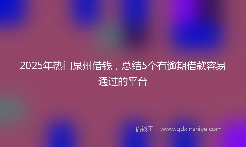 2025年热门泉州借钱，总结5个有逾期借款容易通过的平台