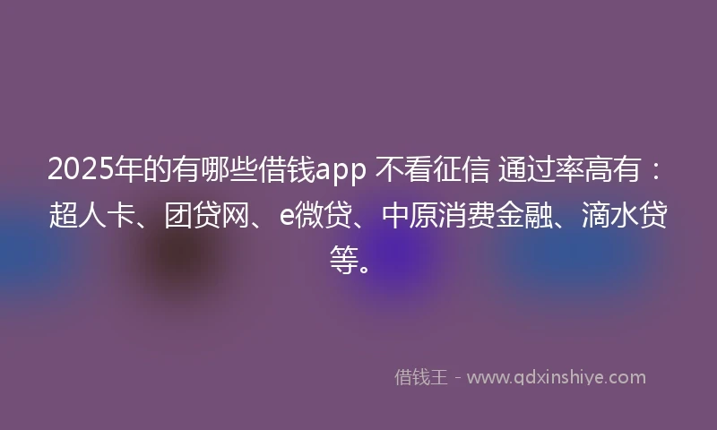 2025年的有哪些借钱app 不看征信 通过率高有：超人卡、团贷网、e微贷、中原消费金融、滴水贷等。