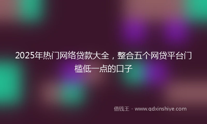 2025年热门网络贷款大全，整合五个网贷平台门槛低一点的口子