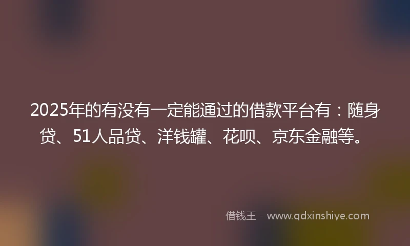 2025年的有没有一定能通过的借款平台有：随身贷、51人品贷、洋钱罐、花呗、京东金融等。