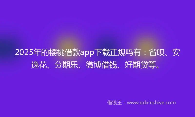 2025年的樱桃借款app下载正规吗有：省呗、安逸花、分期乐、微博借钱、好期贷等。