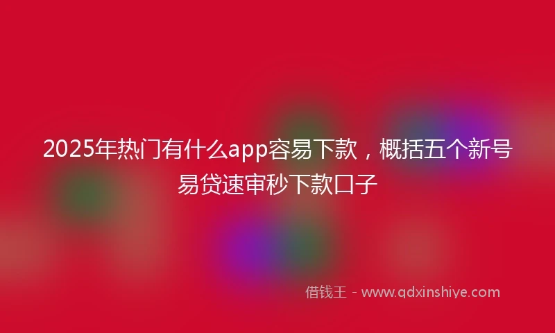 2025年热门有什么app容易下款，概括五个新号易贷速审秒下款口子