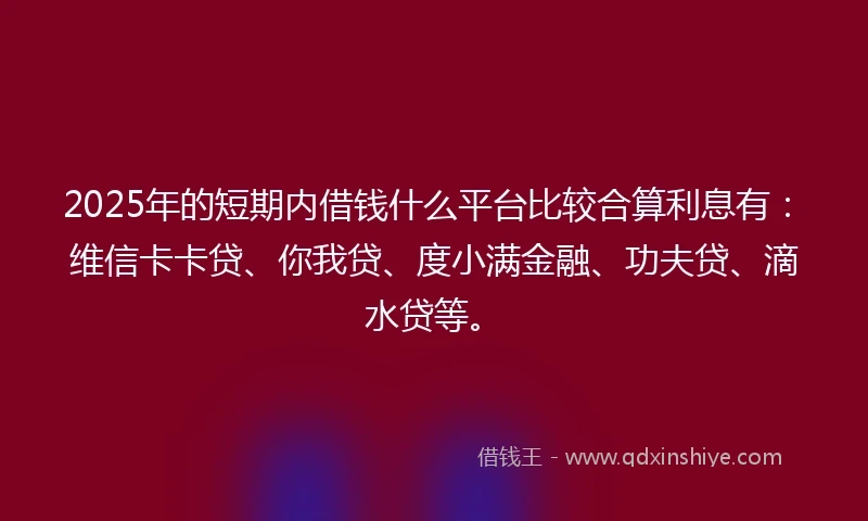 2025年的短期内借钱什么平台比较合算利息有：维信卡卡贷、你我贷、度小满金融、功夫贷、滴水贷等。