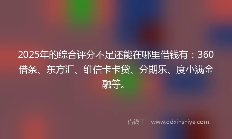 2025年的综合评分不足还能在哪里借钱有:360借条、东方汇、维信卡卡贷、分期乐、度小满金融等。